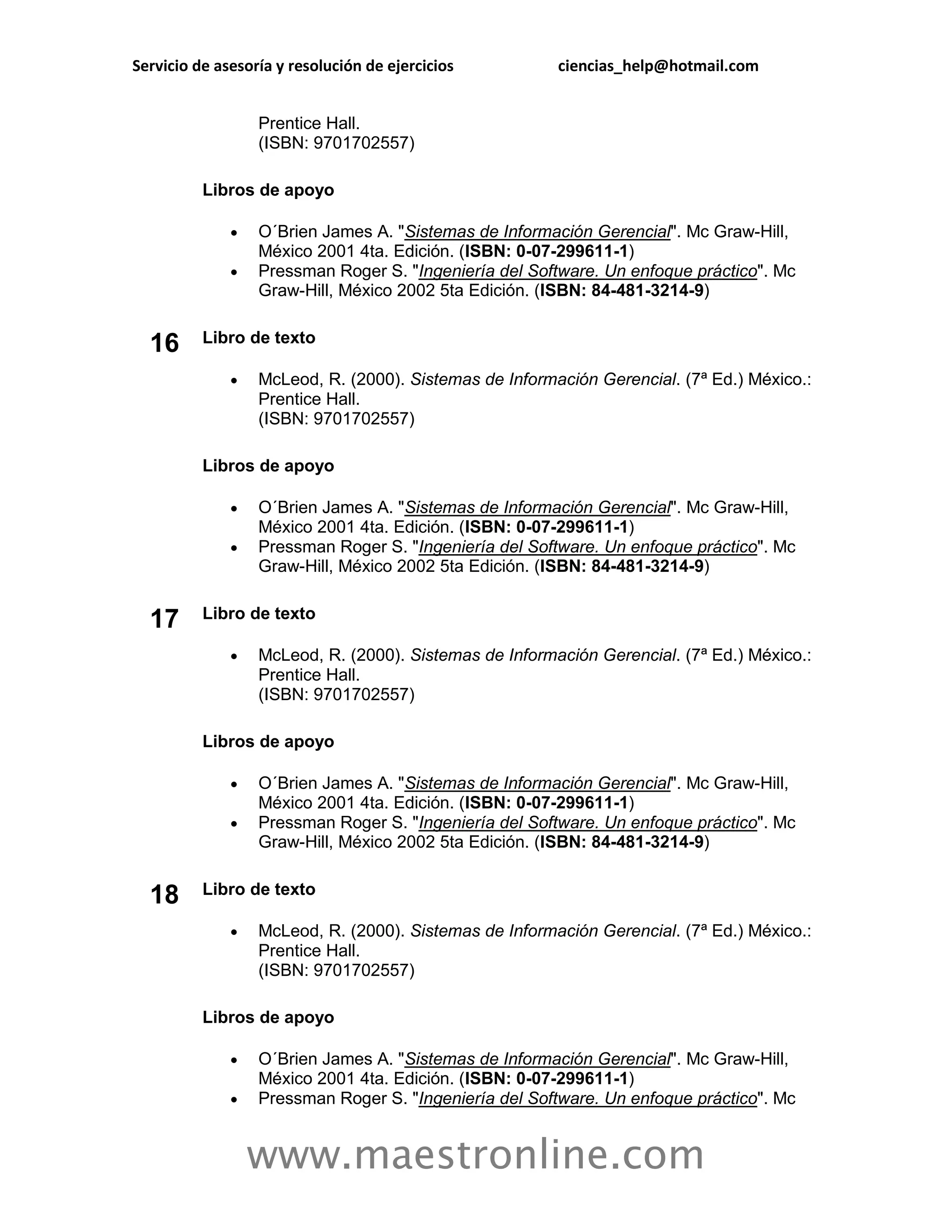 Servicio de asesoría y resolución de ejercicios         ciencias_help@hotmail.com


                  Prentice Hall.
                  (ISBN: 9701702557)

          Libros de apoyo

                 O´Brien James A. "Sistemas de Información Gerencial". Mc Graw-Hill,
                  México 2001 4ta. Edición. (ISBN: 0-07-299611-1)
                 Pressman Roger S. "Ingeniería del Software. Un enfoque práctico". Mc
                  Graw-Hill, México 2002 5ta Edición. (ISBN: 84-481-3214-9)


  16      Libro de texto

                 McLeod, R. (2000). Sistemas de Información Gerencial. (7ª Ed.) México.:
                  Prentice Hall.
                  (ISBN: 9701702557)

          Libros de apoyo

                 O´Brien James A. "Sistemas de Información Gerencial". Mc Graw-Hill,
                  México 2001 4ta. Edición. (ISBN: 0-07-299611-1)
                 Pressman Roger S. "Ingeniería del Software. Un enfoque práctico". Mc
                  Graw-Hill, México 2002 5ta Edición. (ISBN: 84-481-3214-9)

          Libro de texto
  17
                 McLeod, R. (2000). Sistemas de Información Gerencial. (7ª Ed.) México.:
                  Prentice Hall.
                  (ISBN: 9701702557)

          Libros de apoyo

                 O´Brien James A. "Sistemas de Información Gerencial". Mc Graw-Hill,
                  México 2001 4ta. Edición. (ISBN: 0-07-299611-1)
                 Pressman Roger S. "Ingeniería del Software. Un enfoque práctico". Mc
                  Graw-Hill, México 2002 5ta Edición. (ISBN: 84-481-3214-9)


  18      Libro de texto

                 McLeod, R. (2000). Sistemas de Información Gerencial. (7ª Ed.) México.:
                  Prentice Hall.
                  (ISBN: 9701702557)

          Libros de apoyo

                 O´Brien James A. "Sistemas de Información Gerencial". Mc Graw-Hill,
                  México 2001 4ta. Edición. (ISBN: 0-07-299611-1)
                 Pressman Roger S. "Ingeniería del Software. Un enfoque práctico". Mc


                  www.maestronline.com
 