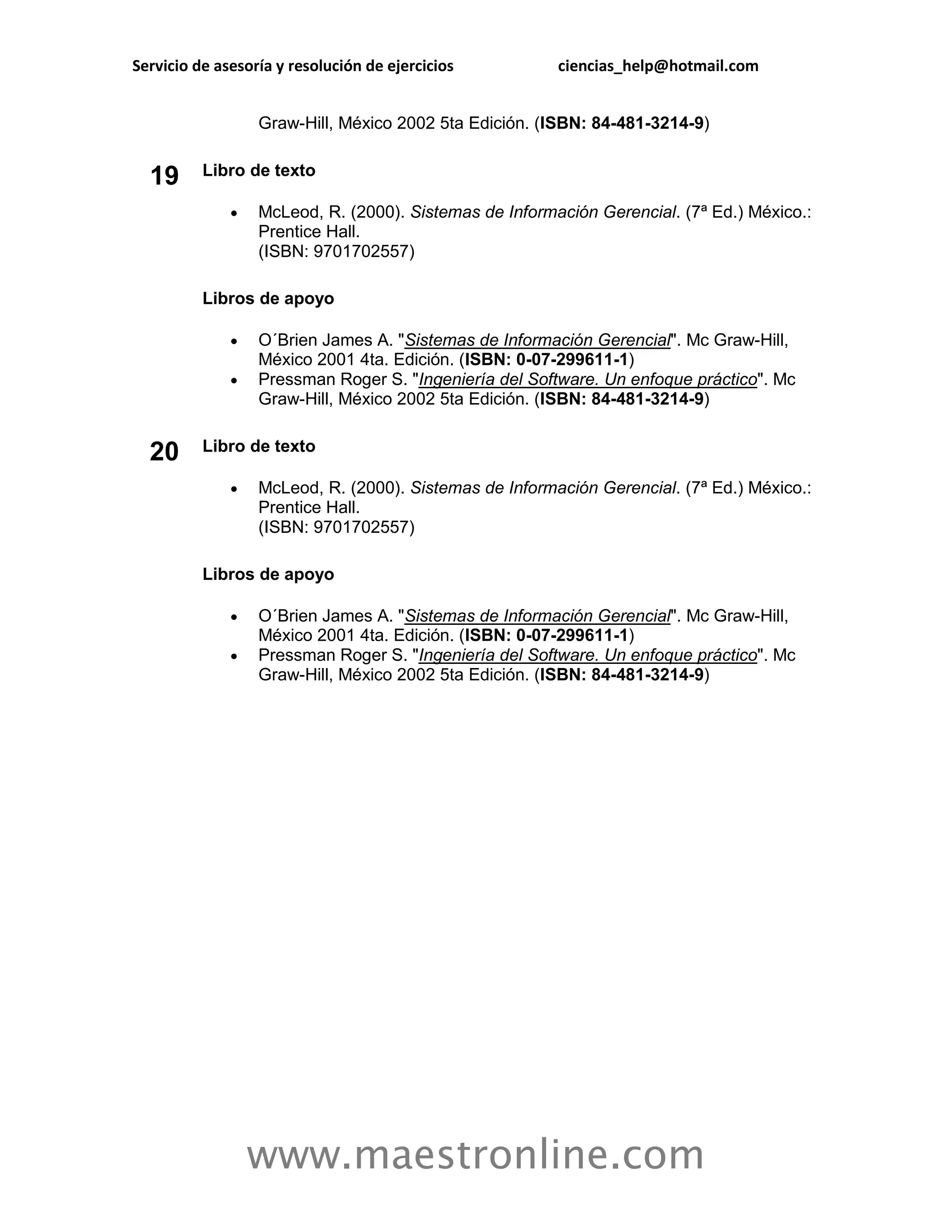 Servicio de asesoría y resolución de ejercicios         ciencias_help@hotmail.com


                  Graw-Hill, México 2002 5ta Edición. (ISBN: 84-481-3214-9)


  19      Libro de texto

                 McLeod, R. (2000). Sistemas de Información Gerencial. (7ª Ed.) México.:
                  Prentice Hall.
                  (ISBN: 9701702557)

          Libros de apoyo

                 O´Brien James A. "Sistemas de Información Gerencial". Mc Graw-Hill,
                  México 2001 4ta. Edición. (ISBN: 0-07-299611-1)
                 Pressman Roger S. "Ingeniería del Software. Un enfoque práctico". Mc
                  Graw-Hill, México 2002 5ta Edición. (ISBN: 84-481-3214-9)

          Libro de texto
  20
                 McLeod, R. (2000). Sistemas de Información Gerencial. (7ª Ed.) México.:
                  Prentice Hall.
                  (ISBN: 9701702557)

          Libros de apoyo

                 O´Brien James A. "Sistemas de Información Gerencial". Mc Graw-Hill,
                  México 2001 4ta. Edición. (ISBN: 0-07-299611-1)
                 Pressman Roger S. "Ingeniería del Software. Un enfoque práctico". Mc
                  Graw-Hill, México 2002 5ta Edición. (ISBN: 84-481-3214-9)




                  www.maestronline.com
 