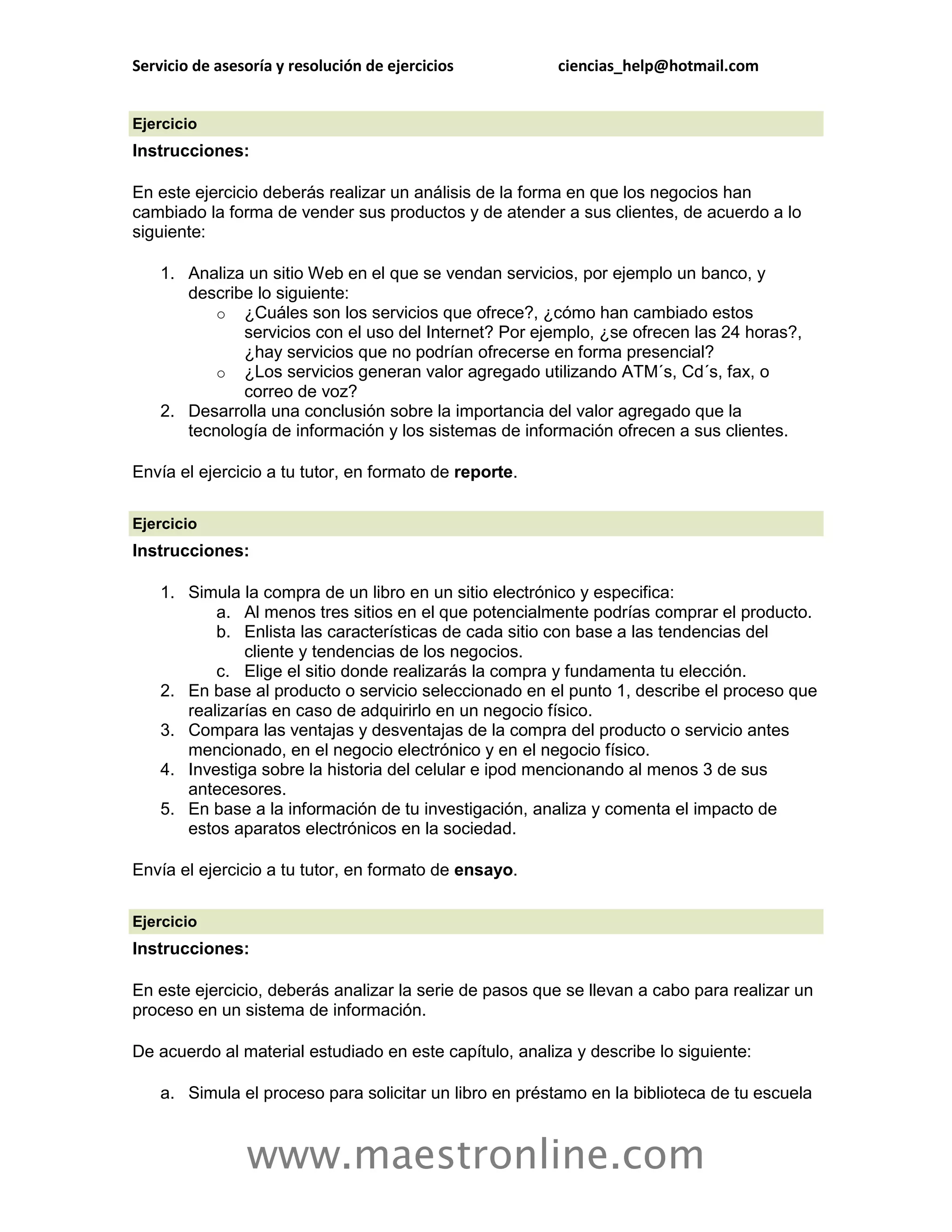 Servicio de asesoría y resolución de ejercicios          ciencias_help@hotmail.com


Ejercicio
Instrucciones:

En este ejercicio deberás realizar un análisis de la forma en que los negocios han
cambiado la forma de vender sus productos y de atender a sus clientes, de acuerdo a lo
siguiente:

    1. Analiza un sitio Web en el que se vendan servicios, por ejemplo un banco, y
       describe lo siguiente:
           o ¿Cuáles son los servicios que ofrece?, ¿cómo han cambiado estos
              servicios con el uso del Internet? Por ejemplo, ¿se ofrecen las 24 horas?,
              ¿hay servicios que no podrían ofrecerse en forma presencial?
           o ¿Los servicios generan valor agregado utilizando ATM´s, Cd´s, fax, o
              correo de voz?
    2. Desarrolla una conclusión sobre la importancia del valor agregado que la
       tecnología de información y los sistemas de información ofrecen a sus clientes.

Envía el ejercicio a tu tutor, en formato de reporte.

Ejercicio
Instrucciones:

    1. Simula la compra de un libro en un sitio electrónico y especifica:
           a. Al menos tres sitios en el que potencialmente podrías comprar el producto.
           b. Enlista las características de cada sitio con base a las tendencias del
               cliente y tendencias de los negocios.
           c. Elige el sitio donde realizarás la compra y fundamenta tu elección.
    2. En base al producto o servicio seleccionado en el punto 1, describe el proceso que
       realizarías en caso de adquirirlo en un negocio físico.
    3. Compara las ventajas y desventajas de la compra del producto o servicio antes
       mencionado, en el negocio electrónico y en el negocio físico.
    4. Investiga sobre la historia del celular e ipod mencionando al menos 3 de sus
       antecesores.
    5. En base a la información de tu investigación, analiza y comenta el impacto de
       estos aparatos electrónicos en la sociedad.

Envía el ejercicio a tu tutor, en formato de ensayo.

Ejercicio
Instrucciones:

En este ejercicio, deberás analizar la serie de pasos que se llevan a cabo para realizar un
proceso en un sistema de información.

De acuerdo al material estudiado en este capítulo, analiza y describe lo siguiente:

    a. Simula el proceso para solicitar un libro en préstamo en la biblioteca de tu escuela



                www.maestronline.com
 