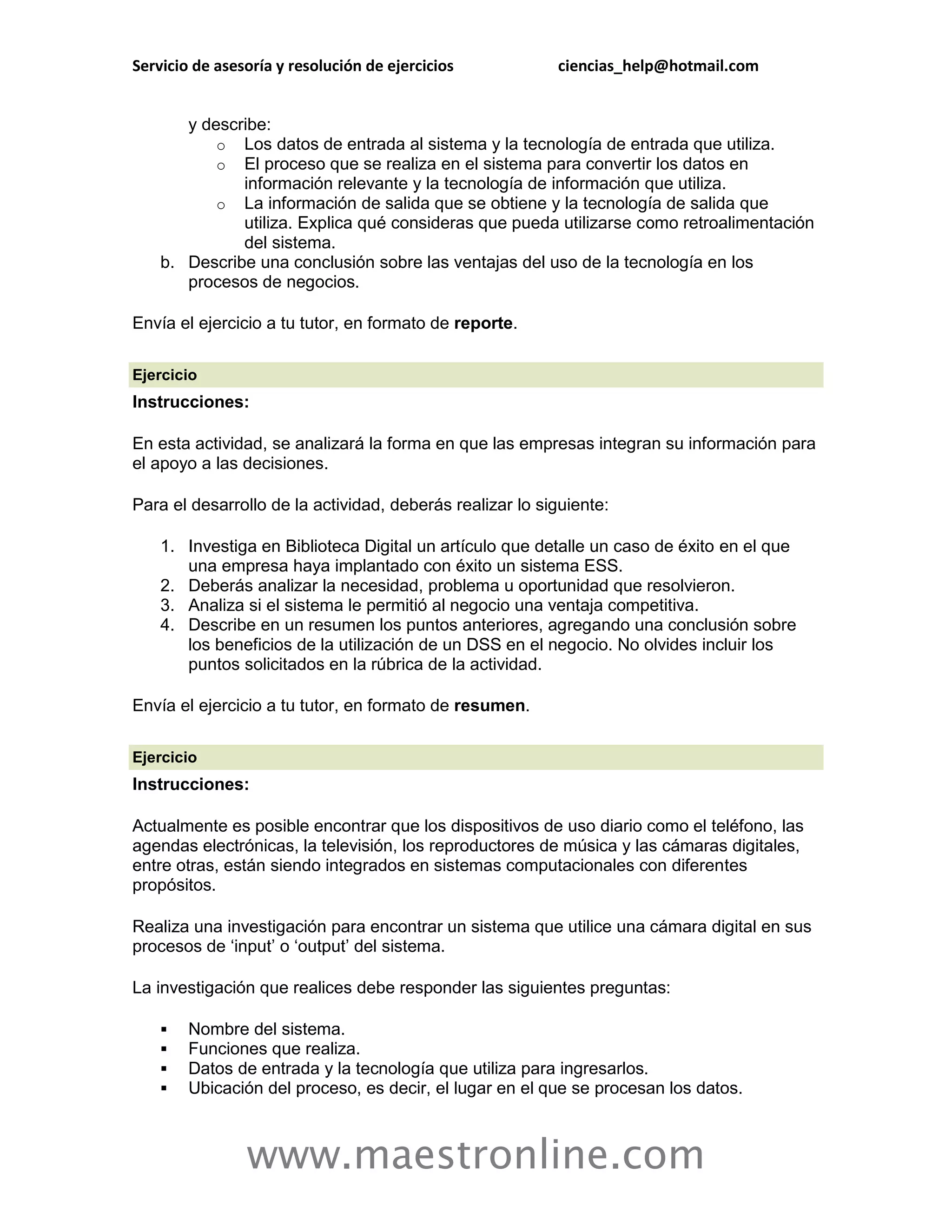 Servicio de asesoría y resolución de ejercicios           ciencias_help@hotmail.com


       y describe:
           o Los datos de entrada al sistema y la tecnología de entrada que utiliza.
           o El proceso que se realiza en el sistema para convertir los datos en
              información relevante y la tecnología de información que utiliza.
           o La información de salida que se obtiene y la tecnología de salida que
              utiliza. Explica qué consideras que pueda utilizarse como retroalimentación
              del sistema.
    b. Describe una conclusión sobre las ventajas del uso de la tecnología en los
       procesos de negocios.

Envía el ejercicio a tu tutor, en formato de reporte.

Ejercicio
Instrucciones:

En esta actividad, se analizará la forma en que las empresas integran su información para
el apoyo a las decisiones.

Para el desarrollo de la actividad, deberás realizar lo siguiente:

    1. Investiga en Biblioteca Digital un artículo que detalle un caso de éxito en el que
       una empresa haya implantado con éxito un sistema ESS.
    2. Deberás analizar la necesidad, problema u oportunidad que resolvieron.
    3. Analiza si el sistema le permitió al negocio una ventaja competitiva.
    4. Describe en un resumen los puntos anteriores, agregando una conclusión sobre
       los beneficios de la utilización de un DSS en el negocio. No olvides incluir los
       puntos solicitados en la rúbrica de la actividad.

Envía el ejercicio a tu tutor, en formato de resumen.

Ejercicio
Instrucciones:

Actualmente es posible encontrar que los dispositivos de uso diario como el teléfono, las
agendas electrónicas, la televisión, los reproductores de música y las cámaras digitales,
entre otras, están siendo integrados en sistemas computacionales con diferentes
propósitos.

Realiza una investigación para encontrar un sistema que utilice una cámara digital en sus
procesos de „input‟ o „output‟ del sistema.

La investigación que realices debe responder las siguientes preguntas:

       Nombre del sistema.
       Funciones que realiza.
       Datos de entrada y la tecnología que utiliza para ingresarlos.
       Ubicación del proceso, es decir, el lugar en el que se procesan los datos.



                www.maestronline.com
 