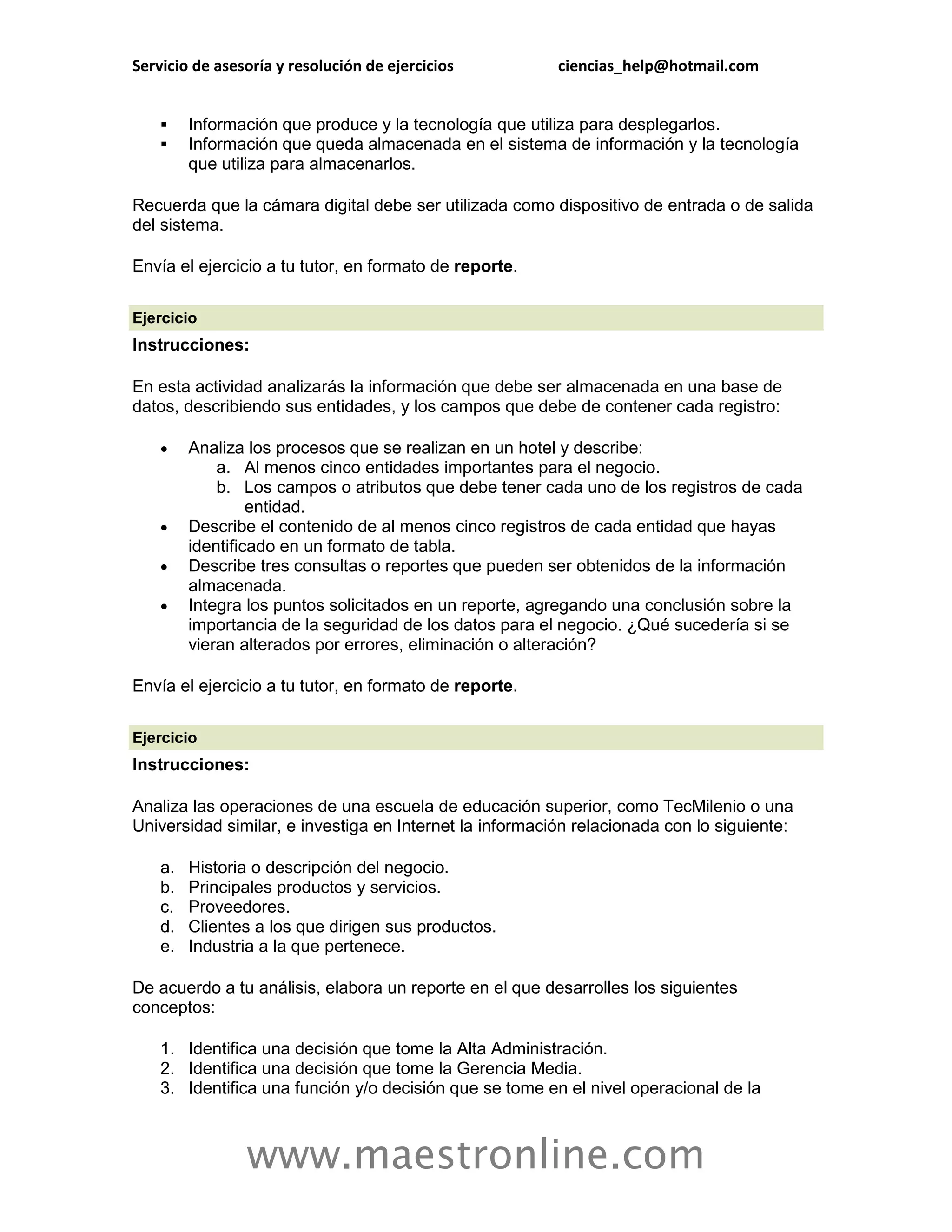 Servicio de asesoría y resolución de ejercicios          ciencias_help@hotmail.com


        Información que produce y la tecnología que utiliza para desplegarlos.
        Información que queda almacenada en el sistema de información y la tecnología
         que utiliza para almacenarlos.

Recuerda que la cámara digital debe ser utilizada como dispositivo de entrada o de salida
del sistema.

Envía el ejercicio a tu tutor, en formato de reporte.

Ejercicio
Instrucciones:

En esta actividad analizarás la información que debe ser almacenada en una base de
datos, describiendo sus entidades, y los campos que debe de contener cada registro:

        Analiza los procesos que se realizan en un hotel y describe:
             a. Al menos cinco entidades importantes para el negocio.
             b. Los campos o atributos que debe tener cada uno de los registros de cada
                  entidad.
        Describe el contenido de al menos cinco registros de cada entidad que hayas
         identificado en un formato de tabla.
        Describe tres consultas o reportes que pueden ser obtenidos de la información
         almacenada.
        Integra los puntos solicitados en un reporte, agregando una conclusión sobre la
         importancia de la seguridad de los datos para el negocio. ¿Qué sucedería si se
         vieran alterados por errores, eliminación o alteración?

Envía el ejercicio a tu tutor, en formato de reporte.

Ejercicio
Instrucciones:

Analiza las operaciones de una escuela de educación superior, como TecMilenio o una
Universidad similar, e investiga en Internet la información relacionada con lo siguiente:

    a.   Historia o descripción del negocio.
    b.   Principales productos y servicios.
    c.   Proveedores.
    d.   Clientes a los que dirigen sus productos.
    e.   Industria a la que pertenece.

De acuerdo a tu análisis, elabora un reporte en el que desarrolles los siguientes
conceptos:

    1. Identifica una decisión que tome la Alta Administración.
    2. Identifica una decisión que tome la Gerencia Media.
    3. Identifica una función y/o decisión que se tome en el nivel operacional de la



                www.maestronline.com
 
