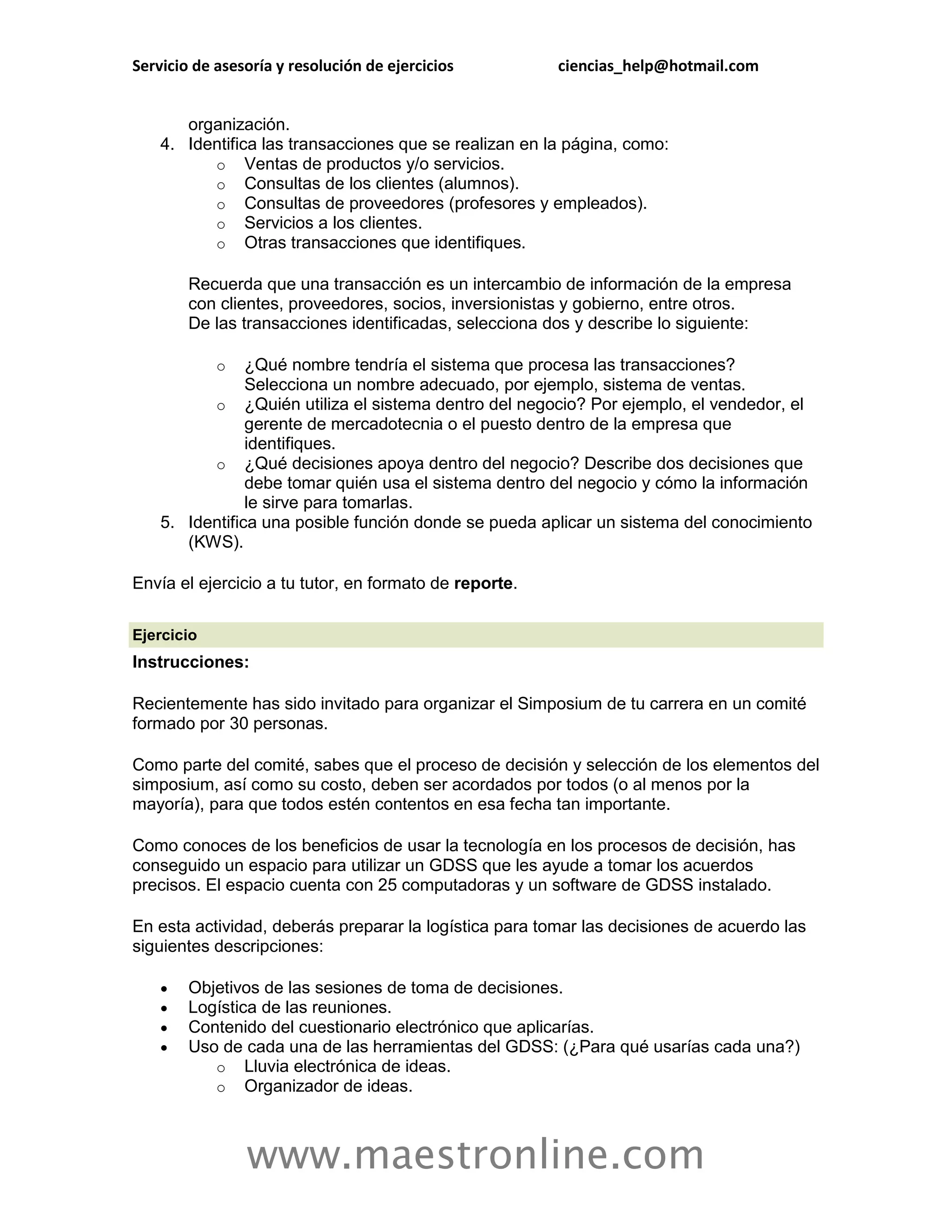 Servicio de asesoría y resolución de ejercicios         ciencias_help@hotmail.com


       organización.
    4. Identifica las transacciones que se realizan en la página, como:
          o Ventas de productos y/o servicios.
          o Consultas de los clientes (alumnos).
          o Consultas de proveedores (profesores y empleados).
          o Servicios a los clientes.
          o Otras transacciones que identifiques.

        Recuerda que una transacción es un intercambio de información de la empresa
        con clientes, proveedores, socios, inversionistas y gobierno, entre otros.
        De las transacciones identificadas, selecciona dos y describe lo siguiente:

            o   ¿Qué nombre tendría el sistema que procesa las transacciones?
                Selecciona un nombre adecuado, por ejemplo, sistema de ventas.
          o ¿Quién utiliza el sistema dentro del negocio? Por ejemplo, el vendedor, el
                gerente de mercadotecnia o el puesto dentro de la empresa que
                identifiques.
          o ¿Qué decisiones apoya dentro del negocio? Describe dos decisiones que
                debe tomar quién usa el sistema dentro del negocio y cómo la información
                le sirve para tomarlas.
    5. Identifica una posible función donde se pueda aplicar un sistema del conocimiento
       (KWS).

Envía el ejercicio a tu tutor, en formato de reporte.

Ejercicio
Instrucciones:

Recientemente has sido invitado para organizar el Simposium de tu carrera en un comité
formado por 30 personas.

Como parte del comité, sabes que el proceso de decisión y selección de los elementos del
simposium, así como su costo, deben ser acordados por todos (o al menos por la
mayoría), para que todos estén contentos en esa fecha tan importante.

Como conoces de los beneficios de usar la tecnología en los procesos de decisión, has
conseguido un espacio para utilizar un GDSS que les ayude a tomar los acuerdos
precisos. El espacio cuenta con 25 computadoras y un software de GDSS instalado.

En esta actividad, deberás preparar la logística para tomar las decisiones de acuerdo las
siguientes descripciones:

       Objetivos de las sesiones de toma de decisiones.
       Logística de las reuniones.
       Contenido del cuestionario electrónico que aplicarías.
       Uso de cada una de las herramientas del GDSS: (¿Para qué usarías cada una?)
           o Lluvia electrónica de ideas.
           o Organizador de ideas.



                www.maestronline.com
 