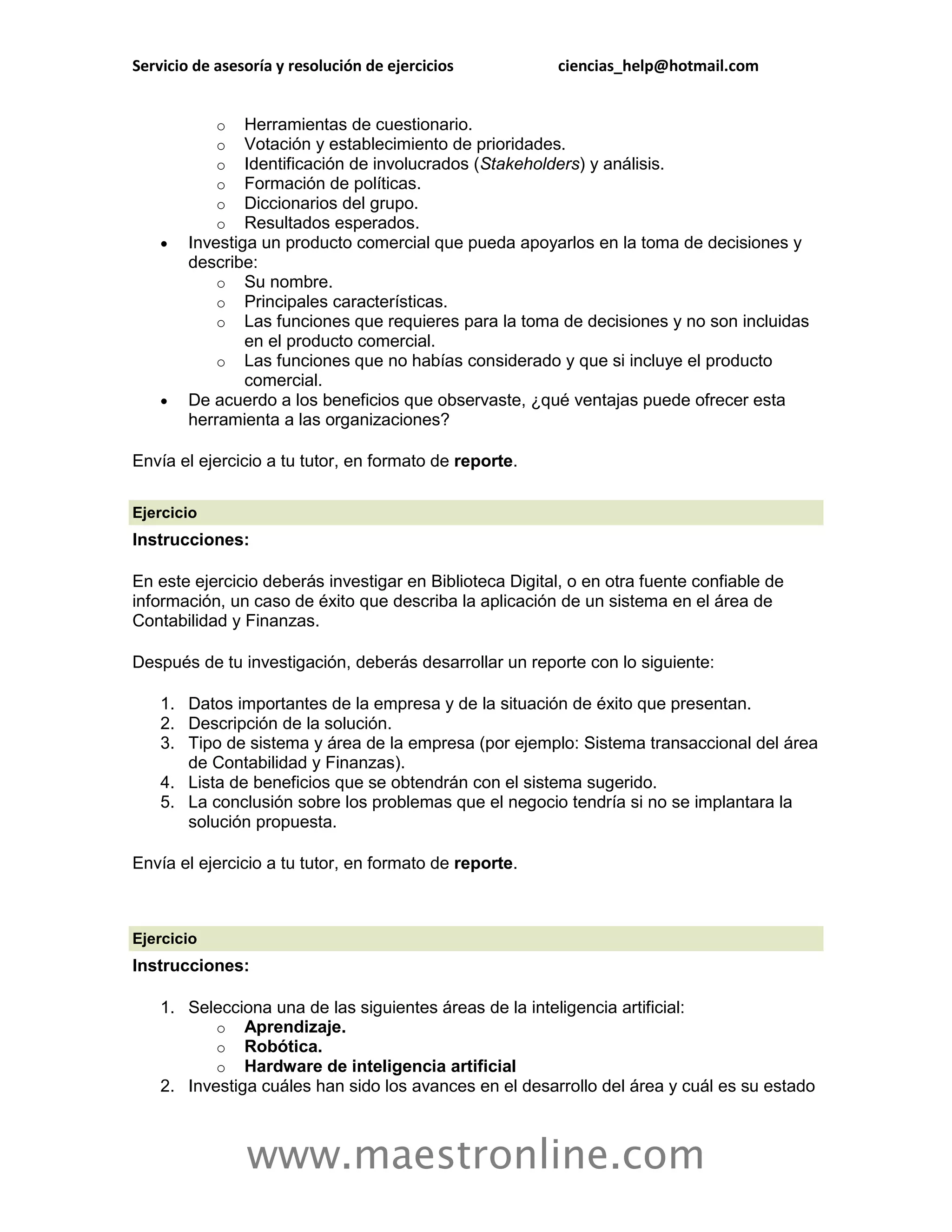 Servicio de asesoría y resolución de ejercicios           ciencias_help@hotmail.com


            o   Herramientas de cuestionario.
            o   Votación y establecimiento de prioridades.
            o   Identificación de involucrados (Stakeholders) y análisis.
            o   Formación de políticas.
            o   Diccionarios del grupo.
            o   Resultados esperados.
       Investiga un producto comercial que pueda apoyarlos en la toma de decisiones y
        describe:
            o Su nombre.
            o Principales características.
            o Las funciones que requieres para la toma de decisiones y no son incluidas
                en el producto comercial.
            o Las funciones que no habías considerado y que si incluye el producto
                comercial.
       De acuerdo a los beneficios que observaste, ¿qué ventajas puede ofrecer esta
        herramienta a las organizaciones?

Envía el ejercicio a tu tutor, en formato de reporte.

Ejercicio
Instrucciones:

En este ejercicio deberás investigar en Biblioteca Digital, o en otra fuente confiable de
información, un caso de éxito que describa la aplicación de un sistema en el área de
Contabilidad y Finanzas.

Después de tu investigación, deberás desarrollar un reporte con lo siguiente:

    1. Datos importantes de la empresa y de la situación de éxito que presentan.
    2. Descripción de la solución.
    3. Tipo de sistema y área de la empresa (por ejemplo: Sistema transaccional del área
       de Contabilidad y Finanzas).
    4. Lista de beneficios que se obtendrán con el sistema sugerido.
    5. La conclusión sobre los problemas que el negocio tendría si no se implantara la
       solución propuesta.

Envía el ejercicio a tu tutor, en formato de reporte.



Ejercicio
Instrucciones:

    1. Selecciona una de las siguientes áreas de la inteligencia artificial:
           o Aprendizaje.
           o Robótica.
           o Hardware de inteligencia artificial
    2. Investiga cuáles han sido los avances en el desarrollo del área y cuál es su estado



                www.maestronline.com
 