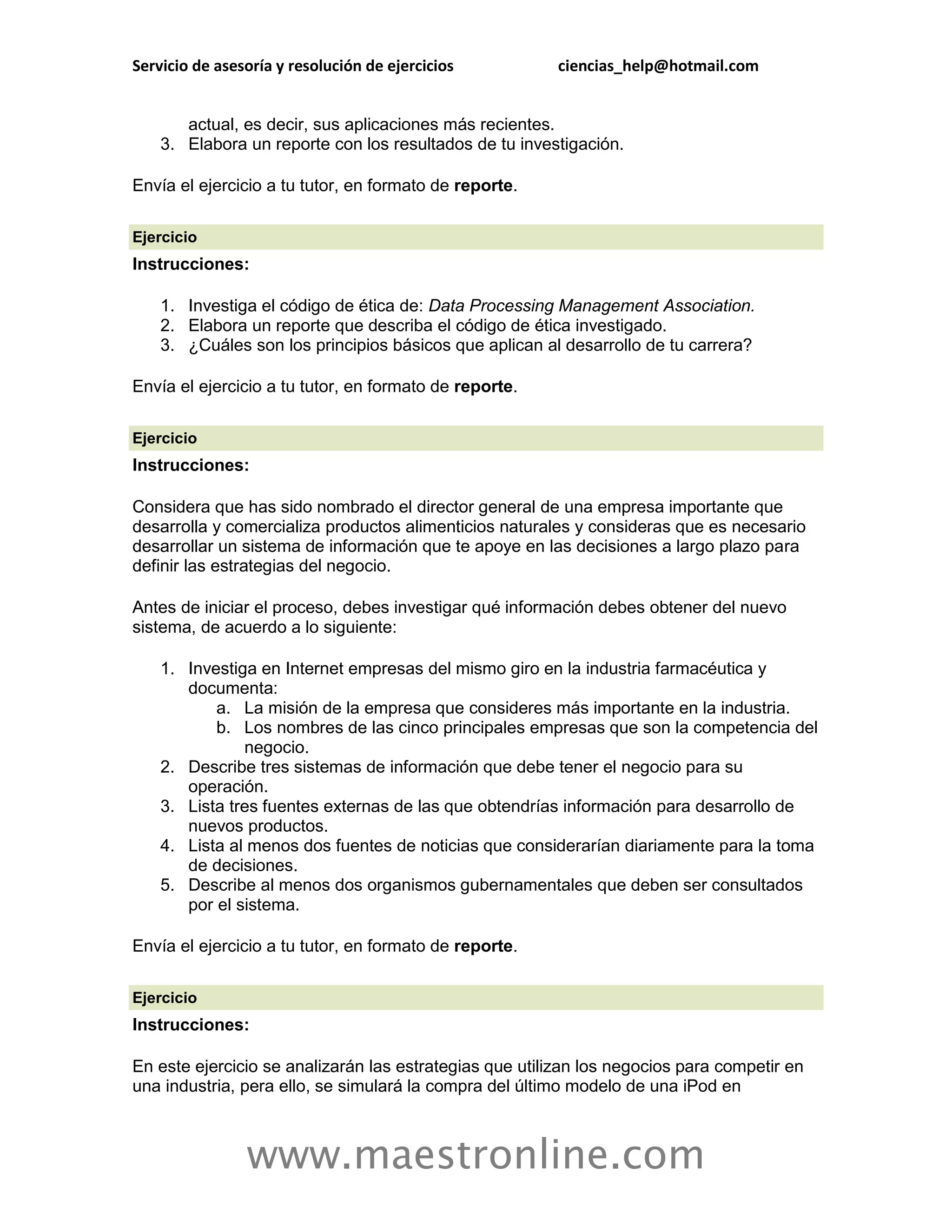 Servicio de asesoría y resolución de ejercicios          ciencias_help@hotmail.com


       actual, es decir, sus aplicaciones más recientes.
    3. Elabora un reporte con los resultados de tu investigación.

Envía el ejercicio a tu tutor, en formato de reporte.

Ejercicio
Instrucciones:

    1. Investiga el código de ética de: Data Processing Management Association.
    2. Elabora un reporte que describa el código de ética investigado.
    3. ¿Cuáles son los principios básicos que aplican al desarrollo de tu carrera?

Envía el ejercicio a tu tutor, en formato de reporte.

Ejercicio
Instrucciones:

Considera que has sido nombrado el director general de una empresa importante que
desarrolla y comercializa productos alimenticios naturales y consideras que es necesario
desarrollar un sistema de información que te apoye en las decisiones a largo plazo para
definir las estrategias del negocio.

Antes de iniciar el proceso, debes investigar qué información debes obtener del nuevo
sistema, de acuerdo a lo siguiente:

    1. Investiga en Internet empresas del mismo giro en la industria farmacéutica y
       documenta:
           a. La misión de la empresa que consideres más importante en la industria.
           b. Los nombres de las cinco principales empresas que son la competencia del
               negocio.
    2. Describe tres sistemas de información que debe tener el negocio para su
       operación.
    3. Lista tres fuentes externas de las que obtendrías información para desarrollo de
       nuevos productos.
    4. Lista al menos dos fuentes de noticias que considerarían diariamente para la toma
       de decisiones.
    5. Describe al menos dos organismos gubernamentales que deben ser consultados
       por el sistema.

Envía el ejercicio a tu tutor, en formato de reporte.

Ejercicio
Instrucciones:

En este ejercicio se analizarán las estrategias que utilizan los negocios para competir en
una industria, pera ello, se simulará la compra del último modelo de una iPod en



                www.maestronline.com
 