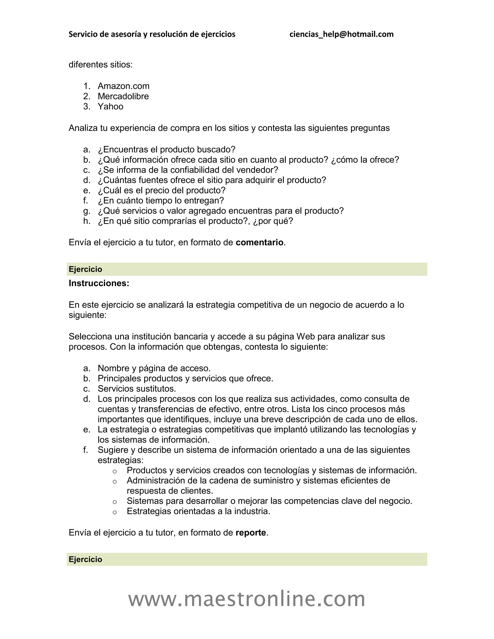 Servicio de asesoría y resolución de ejercicios            ciencias_help@hotmail.com


diferentes sitios:

    1. Amazon.com
    2. Mercadolibre
    3. Yahoo

Analiza tu experiencia de compra en los sitios y contesta las siguientes preguntas

    a.   ¿Encuentras el producto buscado?
    b.   ¿Qué información ofrece cada sitio en cuanto al producto? ¿cómo la ofrece?
    c.   ¿Se informa de la confiabilidad del vendedor?
    d.   ¿Cuántas fuentes ofrece el sitio para adquirir el producto?
    e.   ¿Cuál es el precio del producto?
    f.   ¿En cuánto tiempo lo entregan?
    g.   ¿Qué servicios o valor agregado encuentras para el producto?
    h.   ¿En qué sitio comprarías el producto?, ¿por qué?

Envía el ejercicio a tu tutor, en formato de comentario.

Ejercicio
Instrucciones:

En este ejercicio se analizará la estrategia competitiva de un negocio de acuerdo a lo
siguiente:

Selecciona una institución bancaria y accede a su página Web para analizar sus
procesos. Con la información que obtengas, contesta lo siguiente:

    a. Nombre y página de acceso.
    b. Principales productos y servicios que ofrece.
    c. Servicios sustitutos.
    d. Los principales procesos con los que realiza sus actividades, como consulta de
       cuentas y transferencias de efectivo, entre otros. Lista los cinco procesos más
       importantes que identifiques, incluye una breve descripción de cada uno de ellos.
    e. La estrategia o estrategias competitivas que implantó utilizando las tecnologías y
       los sistemas de información.
    f. Sugiere y describe un sistema de información orientado a una de las siguientes
       estrategias:
           o Productos y servicios creados con tecnologías y sistemas de información.
           o Administración de la cadena de suministro y sistemas eficientes de
               respuesta de clientes.
           o Sistemas para desarrollar o mejorar las competencias clave del negocio.
           o Estrategias orientadas a la industria.

Envía el ejercicio a tu tutor, en formato de reporte.

Ejercicio




                www.maestronline.com
 