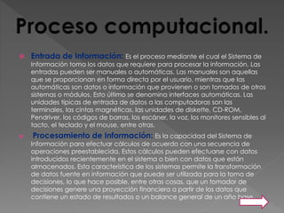 Entrada de Información: Es el proceso mediante el cual el Sistema de
Información toma los datos que requiere para procesar la información. Las
entradas pueden ser manuales o automáticas. Las manuales son aquellas
que se proporcionan en forma directa por el usuario, mientras que las
automáticas son datos o información que provienen o son tomados de otros
sistemas o módulos. Esto último se denomina interfaces automáticas. Las
unidades típicas de entrada de datos a las computadoras son las
terminales, las cintas magnéticas, las unidades de diskette, CD-ROM,
Pendriver, los códigos de barras, los escáner, la voz, los monitores sensibles al
tacto, el teclado y el mouse, entre otras.
 Procesamiento de Información: Es la capacidad del Sistema de
Información para efectuar cálculos de acuerdo con una secuencia de
operaciones preestablecida. Estos cálculos pueden efectuarse con datos
introducidos recientemente en el sistema o bien con datos que están
almacenados. Esta característica de los sistemas permite la transformación
de datos fuente en información que puede ser utilizada para la toma de
decisiones, lo que hace posible, entre otras cosas, que un tomador de
decisiones genere una proyección financiera a partir de los datos que
contiene un estado de resultados o un balance general de un año base.
 