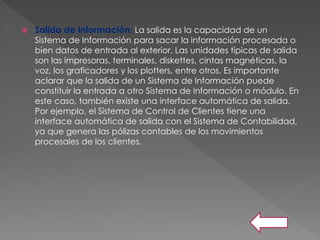  Salida de Información: La salida es la capacidad de un
Sistema de Información para sacar la información procesada o
bien datos de entrada al exterior. Las unidades típicas de salida
son las impresoras, terminales, diskettes, cintas magnéticas, la
voz, los graficadores y los plotters, entre otros. Es importante
aclarar que la salida de un Sistema de Información puede
constituir la entrada a otro Sistema de Información o módulo. En
este caso, también existe una interface automática de salida.
Por ejemplo, el Sistema de Control de Clientes tiene una
interface automática de salida con el Sistema de Contabilidad,
ya que genera las pólizas contables de los movimientos
procesales de los clientes.
 
