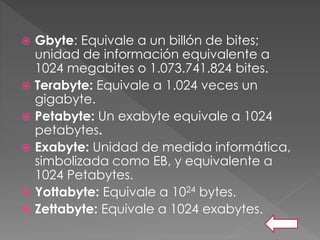  Gbyte: Equivale a un billón de bites;
unidad de información equivalente a
1024 megabites o 1.073.741.824 bites.
 Terabyte: Equivale a 1.024 veces un
gigabyte.
 Petabyte: Un exabyte equivale a 1024
petabytes.
 Exabyte: Unidad de medida informática,
simbolizada como EB, y equivalente a
1024 Petabytes.
 Yottabyte: Equivale a 1024 bytes.
 Zettabyte: Equivale a 1024 exabytes.
 