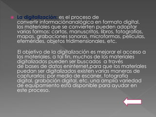  La digitalización: es el proceso de
convertir informaciónanalógica en formato digital.
los materiales que se convierten pueden adoptar
varias formas: cartas, manuscritos, libros, fotografías,
mapas, grabaciones sonoras, microformas, películas,
efemérides, objetos tridimensionales, etc.
El objetivo de la digitalización es mejorar el acceso a
los materiales. a tal fin, muchos de los materiales
digitalizados pueden ser buscados a través
de bases de datos eninternet,para que los materiales
puedan ser digitalizados existen varias maneras de
capturarlos: por medio de escaner, fotografía
digital, grabación digital, etc. una amplia variedad
de equipamiento está disponible para ayudar en
este proceso.
 