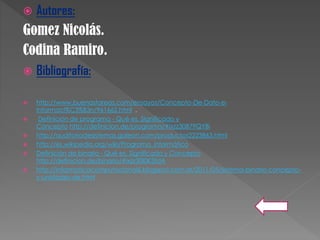  Autores:
Gomez Nicolás.
Codina Ramiro.
 Bibliografía:
 http://www.buenastareas.com/ensayos/Concepto-De-Dato-e-
Informaci%C3%B3n/961662.html .
 Definición de programa - Qué es, Significado y
Concepto http://definicion.de/programa/#ixzz30B79QYBi
 http://auditoriadesistemas.galeon.com/productos2223863.html
 http://es.wikipedia.org/wiki/Programa_informático
 Definición de binario - Qué es, Significado y Concepto
http://definicion.de/binario/#ixzz30I0K3tdA
 http://informaticacomputacional6.blogspot.com.ar/2011/05/sistema-binario-concepto-
y-unidades-de.html
 