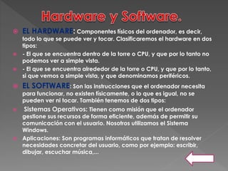  EL HARDWARE: Componentes físicos del ordenador, es decir,
todo lo que se puede ver y tocar. Clasificaremos el hardware en dos
tipos:
 - El que se encuentra dentro de la torre o CPU, y que por lo tanto no
podemos ver a simple vista.
 - El que se encuentra alrededor de la torre o CPU, y que por lo tanto,
si que vemos a simple vista, y que denominamos periféricos.
 EL SOFTWARE: Son las instrucciones que el ordenador necesita
para funcionar, no existen físicamente, o lo que es igual, no se
pueden ver ni tocar. También tenemos de dos tipos:
 Sistemas Operativos: Tienen como misión que el ordenador
gestione sus recursos de forma eficiente, además de permitir su
comunicación con el usuario. Nosotros utilizamos el Sistema
Windows.
 Aplicaciones: Son programas informáticos que tratan de resolver
necesidades concretar del usuario, como por ejemplo: escribir,
dibujar, escuchar música,...
 