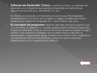  Software de Desarrollo: Como su nombre lo indica, un software de
desarrollo es un programa que permite el desarrollo de aplicaciones,
algunos de estos son java, visual BASIC, c+, etc.
El software de desarrollo comúnmente se conoce por IDE (Integrated
Development Environment, por sus siglas en inglés). Se utiliza para hacer
programas en diferentes lenguajes (C++, Java, Python, Lisp, etc.).
 El concepto de programa :(término derivado del latín programa que,
a su vez, tiene su origen en un vocablo griego) posee múltiples acepciones.
Puede ser entendido como el anticipo de lo que se planea realizar en algún
ámbito o circunstancia; el temario que se ofrece para un discurso; la
presentación y organización de las materias de un cierto curso o asignatura;
y la descripción de las características o etapas en que se organizan
determinados actos o espectáculos artísticos.
 