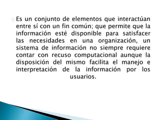 Es un conjunto de elementos que interactúan 
entre sí con un fin común; que permite que la 
información esté disponible para satisfacer 
las necesidades en una organización, un 
sistema de información no siempre requiere 
contar con recuso computacional aunque la 
disposición del mismo facilita el manejo e 
interpretación de la información por los 
usuarios. 
 