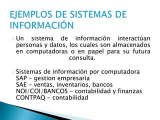 Un sistema de información interactúan 
personas y datos, los cuales son almacenados 
en computadoras o en papel para su futura 
consulta. 
Sistemas de información por computadora 
SAP - gestion empresaria 
SAE - ventas, inventarios, bancos 
NOI/COI/BANCOS - contabilidad y finanzas 
CONTPAQ - contabilidad 
