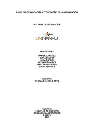 FACULTAD DE INGENIERÍA Y TECNOLOGÍAS DE LA INFORMACIÓN
“SISTEMAS DE INFORMACIÓN”
INTEGRANTES
DANIELA JIMÉNEZ
DIANA SEGURA
LUCÍA GARZÓN
ALEXANDER ARIZA
MARCELA BECERRA
ANGIE PEÑUELA
DOCENTE
ANGELA DEL CIELO ORTIZ
UNINPAHU
FACULTAD DE INGENIERÍA
CIENCIAS DE LA INFORMACIÓN
BOGOTÁ
2017
 