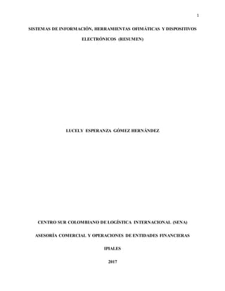 1
SISTEMAS DE INFORMACIÓN, HERRAMIENTAS OFIMÁTICAS Y DISPOSITIVOS
ELECTRÓNICOS (RESUMEN)
LUCELY ESPERANZA GÓMEZ HERNÁNDEZ
CENTRO SUR COLOMBIANO DE LOGÍSTICA INTERNACIONAL (SENA)
ASESORÍA COMERCIAL Y OPERACIONES DE ENTIDADES FINANCIERAS
IPIALES
2017
 