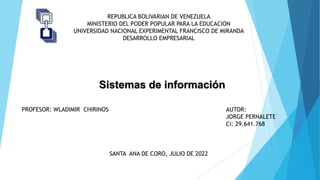 REPUBLICA BOLIVARIAN DE VENEZUELA
MINISTERIO DEL PODER POPULAR PARA LA EDUCACION
UNIVERSIDAD NACIONAL EXPERIMENTAL FRANCISCO DE MIRANDA
DESARROLLO EMPRESARIAL
PROFESOR: WLADIMIR CHIRINOS AUTOR:
JORGE PERNALETE
Ci: 29.641.768
SANTA ANA DE CORO, JULIO DE 2022
Sistemas de información
 