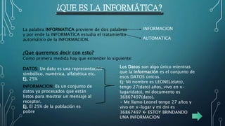 ¿QUE ES LA INFORMÁTICA?
La palabra INFORMATICA proviene de dos palabras
y por ende la INFORMATICA estudia el tratamiento
automático de la INFORMACION.
INFORMACION
AUTOMATICA
¿Que queremos decir con esto?
Como primera medida hay que entender lo siguiente:
DATOS: Un dato es una representación
simbólico, numérica, alfabética etc.
Ej. 25%
INFORMACION: Es un conjunto de
datos ya procesados que están
listos para mostrar un mensaje al
receptor.
Ej. El 25% de la población es
pobre
Los Datos son algo único mientras
que la información es el conjunto de
esos DATOS únicos.
Ej: Mi nombre es LEONEL(dato),
tengo 27(dato) años, vivo en x-
lugar(dato), mi documento es
36867497(dato).
• Me llamo Leonel tengo 27 años y
vivo en x-lugar y mi dni es
36867497  ESTOY BRINDANDO
UNA INFORMACION
 