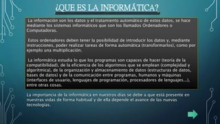 ¿QUE ES LA INFORMÁTICA?
La información son los datos y el tratamiento automático de estos datos, se hace
mediante los sistemas informáticos que son los llamados Ordenadores o
Computadoras.
Estos ordenadores deben tener la posibilidad de introducir los datos y, mediante
instrucciones, poder realizar tareas de forma automática (transformarlos), como por
ejemplo una multiplicación.
La informática estudia lo que los programas son capaces de hacer (teoría de la
compatibilidad), de la eficiencia de los algoritmos que se emplean (complejidad y
algorítmica), de la organización y almacenamiento de datos (estructuras de datos,
bases de datos) y de la comunicación entre programas, humanos y máquinas
(interfaces de usuario, lenguajes de programación, procesadores de lenguajes...),
entre otras cosas.
La importancia de la informática en nuestros días se debe a que está presente en
nuestras vidas de forma habitual y de ella depende el avance de las nuevas
tecnologías.
 