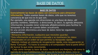 BASE DE DATOS
BASE DE DATOS
Esencialmente las bases de datos son estructuras para almacenar
información. Todos usamos bases de datos, sólo que no tenemos
conciencia de que eso es lo que son.
Por ejemplo, una agenda con direcciones es una base de datos, allí
guardas nombres, teléfonos o direcciones. Es decir, la agenda almacena
información, la puedes tener ordenada alfabéticamente para facilitar la
búsqueda y de vez en cuando debes actualizarla.
En una versión electrónica una base de datos tiene las siguientes
características:
*Almacena información, cualquiera que necesites guardar.
*Esta información se encuentra indexada y se mantienen los datos
almacenados en un orden tal que permita su búsqueda rápida.
*Además incluye un sistema de recuperación rápida, esta recuperación se
llama “Consulta”. Tú haces la consulta y el computador hará la parte difícil
de buscar lo que estás necesitando.
* Cada cierto tiempo tu base de datos necesitará una limpieza, tal como la
agenda de la que hablábamos. En el caso de la base de datos, esta se
 