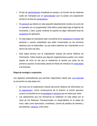  El tipo de administración empleada es escaso y la función de los sistemas
suele ser manejada por un administrador que no posee una preparación
formal en el área de computación.
 El personal que labora en este pequeño departamento consta a lo sumo de
un operador y/o un programador. Este último podrá estar bajo el régimen de
honorarios, o bien, puede recibirse el soporte de algún fabricante local de
programas de aplicación.
 En esta etapa es importante estar consciente de la resistencia al cambio del
personal y usuario (ciberfobia) que están involucrados en los primeros
sistemas que se desarrollan, ya que estos sistemas son importantes en el
ahorro de mano de obra.
 Esta etapa termina con la implantación exitosa del primer Sistema de
Información. Cabe recalcar que algunas organizaciones pueden vivir varias
etapas de inicio en las que la resistencia al cambio por parte de los
primeros usuarios involucrados aborta el intento de introducir el computador
a la empresa.
Etapa de contagio o expansión.
Los aspectos sobresalientes que permiten diagnosticar rápido que una empresa
se encuentra en esta etapa son:
 Se inicia con la implantación exitosa del primer Sistema de Información en
la organización. Como consecuencia de lo anterior, el primer ejecutivo
usuario se transforma en el paradigma o persona que se habrá que imitar.
 Las aplicaciones que con frecuencia se implantan en esta etapa son el
resto de los Sistemas Transaccionales no desarrollados en la etapa de
inicio, tales como facturación, inventarios, control de pedidos de clientes y
proveedores, cheques, entre otros.
 