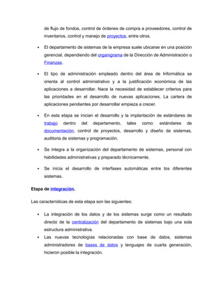 de flujo de fondos, control de órdenes de compra a proveedores, control de
inventarios, control y manejo de proyectos, entre otros.
 El departamento de sistemas de la empresa suele ubicarse en una posición
gerencial, dependiendo del organigrama de la Dirección de Administración o
Finanzas.
 El tipo de administración empleado dentro del área de Informática se
orienta al control administrativo y a la justificación económica de las
aplicaciones a desarrollar. Nace la necesidad de establecer criterios para
las prioridades en el desarrollo de nuevas aplicaciones. La cartera de
aplicaciones pendientes por desarrollar empieza a crecer.
 En esta etapa se inician el desarrollo y la implantación de estándares de
trabajo dentro del departamento, tales como: estándares de
documentación, control de proyectos, desarrollo y diseño de sistemas,
auditoria de sistemas y programación.
 Se integra a la organización del departamento de sistemas, personal con
habilidades administrativas y preparado técnicamente.
 Se inicia el desarrollo de interfases automáticas entre los diferentes
sistemas.
Etapa de integración.
Las características de esta etapa son las siguientes:
 La integración de los datos y de los sistemas surge como un resultado
directo de la centralización del departamento de sistemas bajo una sola
estructura administrativa.
 Las nuevas tecnologías relacionadas con base de datos, sistemas
administradores de bases de datos y lenguajes de cuarta generación,
hicieron posible la integración.
 