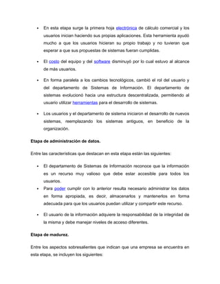  En esta etapa surge la primera hoja electrónica de cálculo comercial y los
usuarios inician haciendo sus propias aplicaciones. Esta herramienta ayudó
mucho a que los usuarios hicieran su propio trabajo y no tuvieran que
esperar a que sus propuestas de sistemas fueran cumplidas.
 El costo del equipo y del software disminuyó por lo cual estuvo al alcance
de más usuarios.
 En forma paralela a los cambios tecnológicos, cambió el rol del usuario y
del departamento de Sistemas de Información. El departamento de
sistemas evolucionó hacia una estructura descentralizada, permitiendo al
usuario utilizar herramientas para el desarrollo de sistemas.
 Los usuarios y el departamento de sistema iniciaron el desarrollo de nuevos
sistemas, reemplazando los sistemas antiguos, en beneficio de la
organización.
Etapa de administración de datos.
Entre las características que destacan en esta etapa están las siguientes:
 El departamento de Sistemas de Información reconoce que la información
es un recurso muy valioso que debe estar accesible para todos los
usuarios.
 Para poder cumplir con lo anterior resulta necesario administrar los datos
en forma apropiada, es decir, almacenarlos y mantenerlos en forma
adecuada para que los usuarios puedan utilizar y compartir este recurso.
 El usuario de la información adquiere la responsabilidad de la integridad de
la misma y debe manejar niveles de acceso diferentes.
Etapa de madurez.
Entre los aspectos sobresalientes que indican que una empresa se encuentra en
esta etapa, se incluyen los siguientes:
 