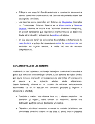  Al llegar a esta etapa, la Informática dentro de la organización se encuentra
definida como una función básica y se ubica en los primeros niveles del
organigrama (dirección).
 Los sistemas que se desarrollan son Sistemas de Manufactura Integrados
por Computadora, Sistemas Basados en el Conocimiento y Sistemas
Expertos, Sistemas de Soporte a las Decisiones, Sistemas Estratégicos y,
en general, aplicaciones que proporcionan información para las decisiones
de alta administración y aplicaciones de carácter estratégico.
 En esta etapa se tienen las aplicaciones desarrolladas en la tecnología de
base de datos y se logra la integración de redes de comunicaciones con
terminales en lugares remotos, a través del uso de recursos
computacionales.
CARACTERÍSTICAS DE LOS SISTEMAS
Sistema es un todo organizado y complejo; un conjunto o combinación de cosas o
partes que forman un todo complejo o unitario. Es un conjunto de objetos unidos
por alguna forma de interacción o interdependencia. Los límites o fronteras entre
el sistema y su ambiente admiten cierta arbitrariedad.
Según Bertalanffy, sistema es un conjunto de unidades recíprocamente
relacionadas. De ahí se deducen dos conceptos: propósito (u objetivo) y
globalismo (o totalidad).
 Propósito u objetivo: todo sistema tiene uno o algunos propósitos. Los
elementos (u objetos), como también las relaciones, definen una
distribución que trata siempre de alcanzar un objetivo.
 Globalismo o totalidad: un cambio en una de las unidades del sistema, con
probabilidad producirá cambios en las otras. El efecto total se presenta
 