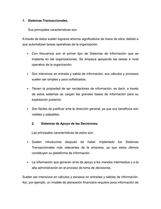 1. Sistemas Transaccionales.
Sus principales características son:
A través de éstos suelen lograrse ahorros significativos de mano de obra, debido a
que automatizan tareas operativas de la organización.
 Con frecuencia son el primer tipo de Sistemas de Información que se
implanta en las organizaciones. Se empieza apoyando las tareas a nivel
operativo de la organización.
 Son intensivos en entrada y salida de información; sus cálculos y procesos
suelen ser simples y poco sofisticados.
 Tienen la propiedad de ser recolectores de información, es decir, a través
de estos sistemas se cargan las grandes bases de información para su
explotación posterior.
 Son fáciles de justificar ante la dirección general, ya que sus beneficios son
visibles y palpables.
2. Sistemas de Apoyo de las Decisiones.
Las principales características de estos son:
 Suelen introducirse después de haber implantado los Sistemas
Transaccionales más relevantes de la empresa, ya que estos últimos
constituyen su plataforma de información.
 La información que generan sirve de apoyo a los mandos intermedios y a la
alta administración en el proceso de toma de decisiones.
Suelen ser intensivos en cálculos y escasos en entradas y salidas de información.
Así, por ejemplo, un modelo de planeación financiera requiere poca información de
 