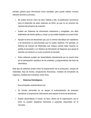 entrada, genera poca información como resultado, pero puede realizar muchos
cálculos durante su proceso.
 No suelen ahorrar mano de obra. Debido a ello, la justificación económica
para el desarrollo de estos sistemas es difícil, ya que no se conocen los
ingresos del proyecto de inversión.
 Suelen ser Sistemas de Información interactivos y amigables, con altos
estándares de diseño gráfico y visual, ya que están dirigidos al usuario final.
 Apoyan la toma de decisiones que, por su misma naturaleza son repetitivos
y de decisiones no estructuradas que no suelen repetirse. Por ejemplo, un
Sistema de Compra de Materiales que indique cuándo debe hacerse un
pedido al proveedor o un Sistema de Simulación de Negocios que apoye la
decisión de introducir un nuevo producto al mercado.
 Estos sistemas pueden ser desarrollados directamente por el usuario final
sin la participación operativa de los analistas y programadores del área de
informática.
Este tipo de sistemas puede incluir la programación de la producción, compra de
materiales, flujo de fondos, proyecciones financieras, modelos de simulación de
negocios, modelos de inventarios, entre otros.
3. Sistemas Estratégicos.
Sus principales características son:
 Su función primordial no es apoyar la automatización de procesos
operativos ni proporcionar información para apoyar la toma de decisiones.
 Suelen desarrollarse in house, es decir, dentro de la organización, por lo
tanto no pueden adaptarse fácilmente a paquetes disponibles en el
mercado.
 