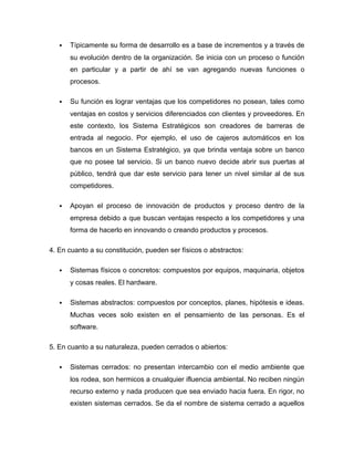  Típicamente su forma de desarrollo es a base de incrementos y a través de
su evolución dentro de la organización. Se inicia con un proceso o función
en particular y a partir de ahí se van agregando nuevas funciones o
procesos.
 Su función es lograr ventajas que los competidores no posean, tales como
ventajas en costos y servicios diferenciados con clientes y proveedores. En
este contexto, los Sistema Estratégicos son creadores de barreras de
entrada al negocio. Por ejemplo, el uso de cajeros automáticos en los
bancos en un Sistema Estratégico, ya que brinda ventaja sobre un banco
que no posee tal servicio. Si un banco nuevo decide abrir sus puertas al
público, tendrá que dar este servicio para tener un nivel similar al de sus
competidores.
 Apoyan el proceso de innovación de productos y proceso dentro de la
empresa debido a que buscan ventajas respecto a los competidores y una
forma de hacerlo en innovando o creando productos y procesos.
4. En cuanto a su constitución, pueden ser físicos o abstractos:
 Sistemas físicos o concretos: compuestos por equipos, maquinaria, objetos
y cosas reales. El hardware.
 Sistemas abstractos: compuestos por conceptos, planes, hipótesis e ideas.
Muchas veces solo existen en el pensamiento de las personas. Es el
software.
5. En cuanto a su naturaleza, pueden cerrados o abiertos:
 Sistemas cerrados: no presentan intercambio con el medio ambiente que
los rodea, son hermicos a cnualquier ifluencia ambiental. No reciben ningún
recurso externo y nada producen que sea enviado hacia fuera. En rigor, no
existen sistemas cerrados. Se da el nombre de sistema cerrado a aquellos
 