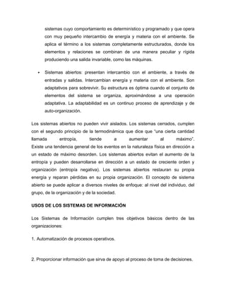 sistemas cuyo comportamiento es determinístico y programado y que opera
con muy pequeño intercambio de energía y materia con el ambiente. Se
aplica el término a los sistemas completamente estructurados, donde los
elementos y relaciones se combinan de una manera peculiar y rígida
produciendo una salida invariable, como las máquinas.
 Sistemas abiertos: presentan intercambio con el ambiente, a través de
entradas y salidas. Intercambian energía y materia con el ambiente. Son
adaptativos para sobrevivir. Su estructura es óptima cuando el conjunto de
elementos del sistema se organiza, aproximándose a una operación
adaptativa. La adaptabilidad es un continuo proceso de aprendizaje y de
auto-organización.
Los sistemas abiertos no pueden vivir aislados. Los sistemas cerrados, cumplen
con el segundo principio de la termodinámica que dice que “una cierta cantidad
llamada entropía, tiende a aumentar al máximo”.
Existe una tendencia general de los eventos en la naturaleza física en dirección a
un estado de máximo desorden. Los sistemas abiertos evitan el aumento de la
entropía y pueden desarrollarse en dirección a un estado de creciente orden y
organización (entropía negativa). Los sistemas abiertos restauran su propia
energía y reparan pérdidas en su propia organización. El concepto de sistema
abierto se puede aplicar a diversos niveles de enfoque: al nivel del individuo, del
grupo, de la organización y de la sociedad.
USOS DE LOS SISTEMAS DE INFORMACIÓN
Los Sistemas de Información cumplen tres objetivos básicos dentro de las
organizaciones:
1. Automatización de procesos operativos.
2. Proporcionar información que sirva de apoyo al proceso de toma de decisiones.
 