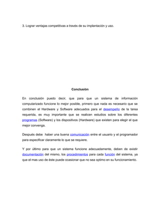 3. Lograr ventajas competitivas a través de su implantación y uso.
Conclusión
En conclusión puedo decir, que para que un sistema de información
computarizado funcione lo mejor posible, primero que nada es necesario que se
combinen el Hardware y Software adecuados para el desempeño de la tarea
requerida, es muy importante que se realicen estudios sobre los diferentes
programas (Software) y los dispositivos (Hardware) que existen para elegir el que
mejor convenga.
Después debe haber una buena comunicación entre el usuario y el programador
para especificar claramente lo que se requiere.
Y por último para que un sistema funcione adecuadamente, deben de existir
documentación del mismo, los procedimientos para cada función del sistema, ya
que el mas uso de éste puede ocasionar que no sea optimo en su funcionamiento.
 