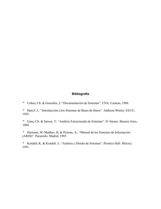 Bibliografía
 Cohen, Ch. & González, J: “Documentación de Sistemas”. UNA. Caracas, 1988.
 Date,C.J.: “Introducción a los Sistemas de Bases de Datos”. Addison-Wesley. EEUU,
1993.
 Gane, Ch. & Sarson, T.: “Análisis Estructurado de Sistemas”. El Ateneo. Buenos Aires,
1988.
 Hartman, W; Matthes, H; & Proeme, A.: “Manual de los Sistemas de Información
(ARDI)”. Paraninfo. Madrid, 1985.
 Kendall, K. & Kendall, J.: “Análisis y Diseño de Sistemas”. Prentice Hall. México,
1991.
 