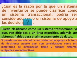 ¿Cuál es la razón por la que un sistema
de inventarios se puede clasificar como
un sistema transaccional, podría ser
considerado como un sistema de apoyo a
las decisiones?....
Puede clasificarse como un sistema transaccional ya
que, van dirigidos a un área especifica, además son
sistemas fiables para el almacenamiento de datos.
Si puede ser considerado como sistema de apoyo a la toma
de decisiones puesto que, son considerados como una
plataforma de información fiable y además sistemas
amigables y/o interactivos.
 