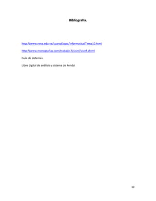 10 
Bibliografía. 
http://www.rena.edu.ve/cuartaEtapa/Informatica/Tema10.html 
http://www.monografias.com/trabajos7/sisinf/sisinf.shtml 
Guía de sistemas. 
Libro digital de análisis y sistema de Kendal 
