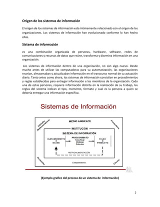 2 
Origen de los sistemas de información 
El origen de los sistemas de información esta íntimamente relacionado con el origen de las 
organizaciones. Los sistemas de información han evolucionado conforme lo han hecho 
ellas. 
Sistema de información 
es una combinación organizada de personas, hardware, software, redes de 
comunicaciones y recursos de datos que reúne, transforma y disemina información en una 
organización. 
Los sistemas de información dentro de una organización, no son algo nuevo. Desde 
mucho antes de utilizar las computadoras para su automatización, las organizaciones 
reunían, almacenaban y actualizaban información en el transcurso normal de su actuación 
diaria. Tanto antes como ahora, los sistemas de información consistían en procedimientos 
y reglas establecidas para entregar información a los miembros de la organización. Cada 
una de estas personas, requiere información distinta en la realización de su trabajo, las 
reglas del sistema indican el tipo, momento, formato y cual es la persona a quien se 
debería entregar una información específica. 
(Ejemplo grafico del proceso de un sistema de información) 
 