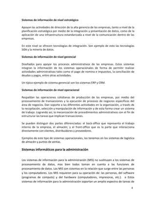 4 
Sistemas de información de nivel estratégico 
Apoyan las actividades de dirección de la alta gerencia de las empresas, tanto a nivel de la 
planificación estratégica por medio de la integración y presentación de datos, como de la 
aplicación de una infraestructura estandarizada a nivel de la comunicación dentro de las 
empresas. 
En este nivel se ofrecen tecnologías de integración. Son ejemplo de esto las tecnologías 
SOA y la minería de datos. 
Sistemas de información de nivel gerencial 
Diseñados para apoyar los procesos administrativos de las empresas. Estos sistemas 
integran la información de los sistemas operacionales de forma de permitir realizar 
actividades administrativas tales como el pago de nomina e impuestos, la conciliación de 
deudas y pagos, entre otras actividades. 
Un típico ejemplo de sistema gerencial son los sistemas ERP y CRM. 
Sistemas de información de nivel operacional 
Respaldan las operaciones cotidianas de producción de las empresas, por medio del 
procesamiento de transacciones y la ejecución de procesos de negocios específicos del 
área de negocios. Dan soporte a las diferentes actividades en la organización, a través de 
la recopilación, selección y manipulación de información y de esta forma crear un sistema 
de trabajo. Logrando así, la mecanización de procedimientos administrativos con el fin de 
estructurar las tareas que implican transacciones. 
Se pueden distinguir dos partes diferenciadas: el back-office que representa el trabajo 
interno de la empresa, el almacén; y el front-office que es la parte que interacciona 
directamente con clientes, distribuidores y proveedores. 
Ejemplos de este tipo de sistemas operacionales, los tenemos en los sistemas de logística 
de almacén y puntos de ventas. 
Sistemas informáticos para la administración 
Los sistemas de información para la administración (MIS) no sustituyen a los sistemas de 
procesamiento de datos, mas bien todos toman en cuenta a las funciones de 
procesamiento de datos. Los MIS son sistemas en la relación que surge entre las personas 
y los computadores. Los MIS requieren para su operación de: las personas, del software 
(programas de computo) y del hardware (computadores, impresoras, etc.). e Estos 
sistemas de información para la administración soportan un amplio espectro de tareas de 
 