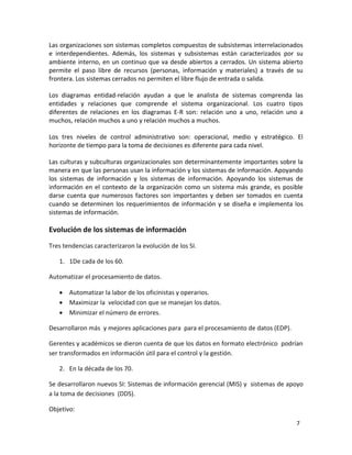 Las organizaciones son sistemas completos compuestos de subsistemas interrelacionados 
e interdependientes. Además, los sistemas y subsistemas están caracterizados por su 
ambiente interno, en un continuo que va desde abiertos a cerrados. Un sistema abierto 
permite el paso libre de recursos (personas, información y materiales) a través de su 
frontera. Los sistemas cerrados no permiten el libre flujo de entrada o salida. 
Los diagramas entidad-relación ayudan a que le analista de sistemas comprenda las 
entidades y relaciones que comprende el sistema organizacional. Los cuatro tipos 
diferentes de relaciones en los diagramas E-R son: relación uno a uno, relación uno a 
muchos, relación muchos a uno y relación muchos a muchos. 
Los tres niveles de control administrativo son: operacional, medio y estratégico. El 
horizonte de tiempo para la toma de decisiones es diferente para cada nivel. 
Las culturas y subculturas organizacionales son determinantemente importantes sobre la 
manera en que las personas usan la información y los sistemas de información. Apoyando 
los sistemas de información y los sistemas de información. Apoyando los sistemas de 
información en el contexto de la organización como un sistema más grande, es posible 
darse cuenta que numerosos factores son importantes y deben ser tomados en cuenta 
cuando se determinen los requerimientos de información y se diseña e implementa los 
sistemas de información. 
7 
Evolución de los sistemas de información 
Tres tendencias caracterizaron la evolución de los SI. 
1. 1De cada de los 60. 
Automatizar el procesamiento de datos. 
 Automatizar la labor de los oficinistas y operarios. 
 Maximizar la velocidad con que se manejan los datos. 
 Minimizar el número de errores. 
Desarrollaron más y mejores aplicaciones para para el procesamiento de datos (EDP). 
Gerentes y académicos se dieron cuenta de que los datos en formato electrónico podrían 
ser transformados en información útil para el control y la gestión. 
2. En la década de los 70. 
Se desarrollaron nuevos SI: Sistemas de información gerencial (MIS) y sistemas de apoyo 
a la toma de decisiones (DDS). 
Objetivo: 
 