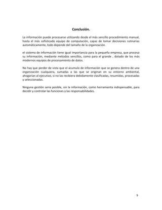 9 
Conclusión. 
La información puede procesarse utilizando desde el más sencillo procedimiento manual, 
hasta el más sofisticado equipo de computación, capaz de tomar decisiones rutinarias 
automáticamente, todo depende del tamaño de la organización. 
el sistema de información tiene igual importancia para la pequeña empresa, que procesa 
su información, mediante métodos sencillos, como para el grande , dotado de los más 
modernos equipos de procesamiento de datos. 
No hay que perder de vista que el acumulo de información que se genera dentro de una 
organización cualquiera, sumadas a las que se originan en su entorno ambiental, 
ahogarían al ejecutivo, si no las recibiera debidamente clasificadas, resumidas, procesadas 
y seleccionadas. 
Ninguna gestión seria posible, sin la información, como herramienta indispensable, para 
decidir y controlar las funciones y las responsabilidades. 
 