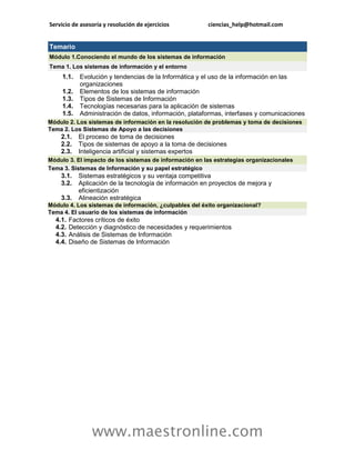 Servicio de asesoría y resolución de ejercicios ciencias_help@hotmail.com 
www.maestronline.com 
Temario Módulo 1.Conociendo el mundo de los sistemas de información Tema 1. Los sistemas de información y el entorno 1.1. Evolución y tendencias de la Informática y el uso de la información en las organizaciones 1.2. Elementos de los sistemas de información 1.3. Tipos de Sistemas de Información 1.4. Tecnologías necesarias para la aplicación de sistemas 1.5. Administración de datos, información, plataformas, interfases y comunicaciones 
Módulo 2. Los sistemas de información en la resolución de problemas y toma de decisiones Tema 2. Los Sistemas de Apoyo a las decisiones 2.1. El proceso de toma de decisiones 2.2. Tipos de sistemas de apoyo a la toma de decisiones 2.3. Inteligencia artificial y sistemas expertos 
Módulo 3. El impacto de los sistemas de información en las estrategias organizacionales Tema 3. Sistemas de Información y su papel estratégico 3.1. Sistemas estratégicos y su ventaja competitiva 3.2. Aplicación de la tecnología de información en proyectos de mejora y eficientización 3.3. Alineación estratégica 
Módulo 4. Los sistemas de información, ¿culpables del éxito organizacional? Tema 4. El usuario de los sistemas de información 4.1. Factores críticos de éxito 4.2. Detección y diagnóstico de necesidades y requerimientos 4.3. Análisis de Sistemas de Información 4.4. Diseño de Sistemas de Información 
 