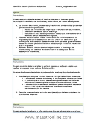 Servicio de asesoría y resolución de ejercicios ciencias_help@hotmail.com 
www.maestronline.com 
Ejercicio Instrucciones: En este ejercicio deberás realizar un análisis acerca de la forma en que la tecnología ha cambiado tus actividades y expectativas, en cuanto a lo siguiente: 1. De acuerdo a tu carrera, analiza las oportunidades profesionales que existen para tu desarrollo profesional: o Revisa las solicitudes de empleo que se anuncian en los periódicos. o Analiza las ofertas en bolsas de trabajo. o Describe una lista de las opciones de trabajo que podrías tener en el momento en que haces la investigación. 2. Describe detalladamente cuáles son las áreas de conocimiento que se requieren para que te desempeñes en cada una de las alternativas que investigaste. Menciona qué conocimientos debes de tener, qué habilidades debes desarrollar y los conocimientos en tecnología –hardware y software- que se requieren. 3. Además, deberás concluir sobre la importancia de la tecnología de información y los sistemas de información en el trabajo que deseas desempeñar en el futuro. 
Ejercicio Instrucciones: En este ejercicio, deberás analizar la serie de pasos que se llevan a cabo para realizar un proceso en un sistema de información. De acuerdo al material estudiado en este capítulo, analiza y describe lo siguiente: 1. Simula el proceso para obtener dinero de un cajero electrónico y describe: 1. Los datos de entrada al sistema y la tecnología de entrada que utiliza. 2. El proceso que se realiza en el sistema para convertir los datos en información relevante y la tecnología de información que utiliza. 3. La información de salida que se obtiene y la tecnología de salida que utiliza. Explica qué consideras que pueda utilizarse como retroalimentación del sistema. 2. Describe una conclusión sobre las ventajas del uso de la tecnología en los procesos de negocios. 
Ejercicio Instrucciones: En esta actividad analizarás la información que debe ser almacenada en una base  