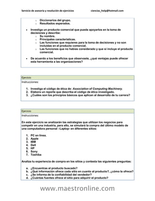 Servicio de asesoría y resolución de ejercicios ciencias_help@hotmail.com 
www.maestronline.com 
o Diccionarios del grupo. o Resultados esperados.  Investiga un producto comercial que pueda apoyarlos en la toma de decisiones y describe: o Su nombre. o Principales características. o Las funciones que requieres para la toma de decisiones y no son incluidas en el producto comercial. o Las funciones que no habías considerado y que si incluye el producto comercial.  De acuerdo a los beneficios que observaste, ¿qué ventajas puede ofrecer esta herramienta a las organizaciones? 
Ejercicio Instrucciones: 1. Investiga el código de ética de: Association of Computing Machinery. 2. Elabora un reporte que describa el código de ética investigado. 3. ¿Cuáles son los principios básicos que aplican al desarrollo de tu carrera? 
Ejercicio Instrucciones: En este ejercicio se analizarán las estrategias que utilizan los negocios para competir en una industria, pera ello, se simulará la compra del último modelo de una computadora personal –Laptop- en diferentes sitios: 1. PC en línea. 2. Apple 3. IBM 4. Dell 5. HP 6. Sony 7. Toshiba Analiza tu experiencia de compra en los sitios y contesta las siguientes preguntas: a. ¿Encuentras el producto buscado? b. ¿Qué información ofrece cada sitio en cuanto al producto?, ¿cómo la ofrece? c. ¿Se informa de la confiabilidad del vendedor? d. ¿Cuántas fuentes ofrece el sitio para adquirir el producto?  