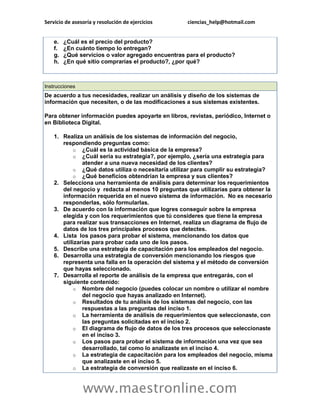 Servicio de asesoría y resolución de ejercicios ciencias_help@hotmail.com 
www.maestronline.com 
e. ¿Cuál es el precio del producto? f. ¿En cuánto tiempo lo entregan? g. ¿Qué servicios o valor agregado encuentras para el producto? h. ¿En qué sitio comprarías el producto?, ¿por qué? 
Instrucciones De acuerdo a tus necesidades, realizar un análisis y diseño de los sistemas de información que necesiten, o de las modificaciones a sus sistemas existentes. Para obtener información puedes apoyarte en libros, revistas, periódico, Internet o en Biblioteca Digital. 1. Realiza un análisis de los sistemas de información del negocio, respondiendo preguntas como: o ¿Cuál es la actividad básica de la empresa? o ¿Cuál sería su estrategia?, por ejemplo, ¿sería una estrategia para atender a una nueva necesidad de los clientes? o ¿Qué datos utiliza o necesitaría utilizar para cumplir su estrategia? o ¿Qué beneficios obtendrían la empresa y sus clientes? 2. Selecciona una herramienta de análisis para determinar los requerimientos del negocio y redacta al menos 10 preguntas que utilizarías para obtener la información requerida en el nuevo sistema de información. No es necesario responderlas, sólo formularlas. 3. De acuerdo con la información que logres conseguir sobre la empresa elegida y con los requerimientos que tú consideres que tiene la empresa para realizar sus transacciones en Internet, realiza un diagrama de flujo de datos de los tres principales procesos que detectes. 4. Lista los pasos para probar el sistema, mencionando los datos que utilizarías para probar cada uno de los pasos. 5. Describe una estrategia de capacitación para los empleados del negocio. 6. Desarrolla una estrategia de conversión mencionando los riesgos que representa una falla en la operación del sistema y el método de conversión que hayas seleccionado. 7. Desarrolla el reporte de análisis de la empresa que entregarás, con el siguiente contenido: o Nombre del negocio (puedes colocar un nombre o utilizar el nombre del negocio que hayas analizado en Internet). o Resultados de tu análisis de los sistemas del negocio, con las respuestas a las preguntas del inciso 1. o La herramienta de análisis de requerimientos que seleccionaste, con las preguntas solicitadas en el inciso 2. o El diagrama de flujo de datos de los tres procesos que seleccionaste en el inciso 3. o Los pasos para probar el sistema de información una vez que sea desarrollado, tal como lo analizaste en el inciso 4. o La estrategia de capacitación para los empleados del negocio, misma que analizaste en el inciso 5. o La estrategia de conversión que realizaste en el inciso 6.  
