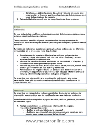 Servicio de asesoría y resolución de ejercicios ciencias_help@hotmail.com 
www.maestronline.com 
o Conclusiones sobre el proceso de análisis y diseño, en cuanto a su importancia y el impacto que tienen los sistemas de información en el logro de los objetivos del negocio. 8. Esta actividad debe cumplir con las especificaciones de un proyecto. 
Ejercicio Instrucciones: En esta actividad se establecerán los requerimientos de información para un nuevo sistema, a partir del sistema existente. Como consultor, has sido asignado para determinar los requerimientos de información de un sistema para renta de películas para un negocio que ofrece estos servicios. Tu trabajo es elaborar un cuestionario para aplicarlos a cada uno de los diferentes involucrados en el proceso de renta de películas:  Administrador del inventario. Mantiene las películas en los estantes correctos y registra las nuevas películas que serán ofrecidas y cancela aquellas que saldrán del inventario.  Personal de atención al cliente. Atienden a las personas en la búsqueda y recomendación de las películas que puede rentar.  Personal de punto de venta. Realizan las rentas de las películas, cobran a los clientes y hacen cortes de caja diarios y mensuales.  Administrador del negocio. Revisa las películas que debe de incluir en el inventario, da seguimiento a las personas con adeudos o falta de entrega a tiempo y administra al personal que trabaja en el negocio. De acuerdo a esta información, a tu investigación en Internet y a tu propia experiencia, desarrolla los cuatro cuestionarios solicitados, con al menos 10 preguntas cada uno. 
Instrucciones De acuerdo a tus necesidades, realizar un análisis y diseño de los sistemas de información que necesiten, o de las modificaciones a sus sistemas existentes. Para obtener información puedes apoyarte en libros, revistas, periódico, Internet o en Biblioteca Digital. 1. Realiza un análisis de los sistemas de información del negocio, respondiendo preguntas como: o ¿Cuál es la actividad básica de la empresa? o ¿Cuál sería su estrategia?, por ejemplo, ¿sería una estrategia para atender a una nueva necesidad de los clientes?  