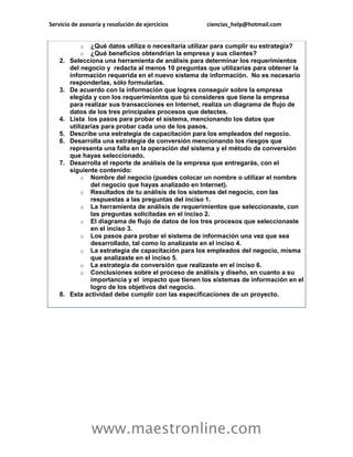 Servicio de asesoría y resolución de ejercicios ciencias_help@hotmail.com 
www.maestronline.com 
o ¿Qué datos utiliza o necesitaría utilizar para cumplir su estrategia? o ¿Qué beneficios obtendrían la empresa y sus clientes? 2. Selecciona una herramienta de análisis para determinar los requerimientos del negocio y redacta al menos 10 preguntas que utilizarías para obtener la información requerida en el nuevo sistema de información. No es necesario responderlas, sólo formularlas. 3. De acuerdo con la información que logres conseguir sobre la empresa elegida y con los requerimientos que tú consideres que tiene la empresa para realizar sus transacciones en Internet, realiza un diagrama de flujo de datos de los tres principales procesos que detectes. 4. Lista los pasos para probar el sistema, mencionando los datos que utilizarías para probar cada uno de los pasos. 5. Describe una estrategia de capacitación para los empleados del negocio. 6. Desarrolla una estrategia de conversión mencionando los riesgos que representa una falla en la operación del sistema y el método de conversión que hayas seleccionado. 7. Desarrolla el reporte de análisis de la empresa que entregarás, con el siguiente contenido: o Nombre del negocio (puedes colocar un nombre o utilizar el nombre del negocio que hayas analizado en Internet). o Resultados de tu análisis de los sistemas del negocio, con las respuestas a las preguntas del inciso 1. o La herramienta de análisis de requerimientos que seleccionaste, con las preguntas solicitadas en el inciso 2. o El diagrama de flujo de datos de los tres procesos que seleccionaste en el inciso 3. o Los pasos para probar el sistema de información una vez que sea desarrollado, tal como lo analizaste en el inciso 4. o La estrategia de capacitación para los empleados del negocio, misma que analizaste en el inciso 5. o La estrategia de conversión que realizaste en el inciso 6. o Conclusiones sobre el proceso de análisis y diseño, en cuanto a su importancia y el impacto que tienen los sistemas de información en el logro de los objetivos del negocio. 8. Esta actividad debe cumplir con las especificaciones de un proyecto. 

