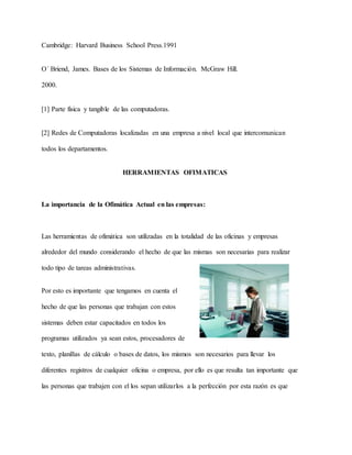 Cambridge: Harvard Business School Press.1991
O´ Briend, James. Bases de los Sistemas de Información. McGraw Hill.
2000.
[1] Parte física y tangible de las computadoras.
[2] Redes de Computadoras localizadas en una empresa a nivel local que intercomunican
todos los departamentos.
HERRAMIENTAS OFIMATICAS
La importancia de la Ofimática Actual en las empresas:
Las herramientas de ofimática son utilizadas en la totalidad de las oficinas y empresas
alrededor del mundo considerando el hecho de que las mismas son necesarias para realizar
todo tipo de tareas administrativas.
Por esto es importante que tengamos en cuenta el
hecho de que las personas que trabajan con estos
sistemas deben estar capacitados en todos los
programas utilizados ya sean estos, procesadores de
texto, planillas de cálculo o bases de datos, los mismos son necesarios para llevar los
diferentes registros de cualquier oficina o empresa, por ello es que resulta tan importante que
las personas que trabajen con el los sepan utilizarlos a la perfección por esta razón es que
 