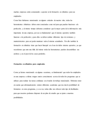 muchas empresas están comenzando a apostar en la formación en ofimática para sus
empleados.
Como bien habíamos mencionado en algunos artículos de nuestro sitio, todas las
herramientas ofimáticas deben estar conectadas a una red para que puedan funcionar a la
perfección, y al mismo tiempo debemos considerar que la mayor parte de la información más
importante de una empresa, por eso es fundamental que el sistema operativo también
funcione a la perfección y para ellos se deben realizar diferentes tipo de revisiones y
mantenimientos para así poder mantener todo el sistema actualizado. Por ello también la
formación en ofimática tiene que hacer hincapié en el uso de dicho sistema operativo, ya que
recordemos que ante una falla del mismo todas las herramientas pueden desestabilizar sus
archivos y en el peor de los casos perderlos.
Formación en ofimática para empleados
Como ya hemos mencionado en algunas ocasiones, es fundamental que todos los empleados
en una empresa u oficina tengan entero conocimiento acerca de todos los programas que se
utilizan para realizar las tareas cotidianas en el medio de trabajo mencionado. Debemos tener
en cuenta que afortunadamente existen diferentes academias que nos dan la posibilidad de
formarnos en estos programas, y a su vez, todas ellas nos ofrecen todo tipo de facilidades
para que nosotros podamos disponer de un plan de estudio que se ajuste a nuestras
posibilidades.
 