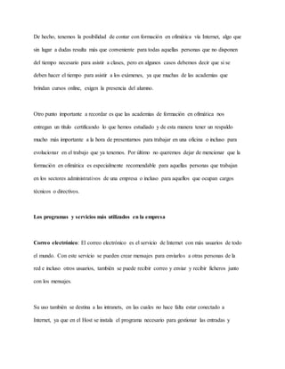 De hecho, tenemos la posibilidad de contar con formación en ofimática vía Internet, algo que
sin lugar a dudas resulta más que conveniente para todas aquellas personas que no disponen
del tiempo necesario para asistir a clases, pero en algunos casos debemos decir que si se
deben hacer el tiempo para asistir a los exámenes, ya que muchas de las academias que
brindan cursos online, exigen la presencia del alumno.
Otro punto importante a recordar es que las academias de formación en ofimática nos
entregan un título certificando lo que hemos estudiado y de esta manera tener un respaldo
mucho más importante a la hora de presentarnos para trabajar en una oficina o incluso para
evolucionar en el trabajo que ya tenemos. Por último no queremos dejar de mencionar que la
formación en ofimática es especialmente recomendable para aquellas personas que trabajan
en los sectores administrativos de una empresa o incluso para aquellos que ocupan cargos
técnicos o directivos.
Los programas y servicios más utilizados en la empresa
Correo electrónico: El correo electrónico es el servicio de Internet con más usuarios de todo
el mundo. Con este servicio se pueden crear mensajes para enviarlos a otras personas de la
red e incluso otros usuarios, también se puede recibir correo y enviar y recibir ficheros junto
con los mensajes.
Su uso también se destina a las intranets, en las cuales no hace falta estar conectado a
Internet, ya que en el Host se instala el programa necesario para gestionar las entradas y
 
