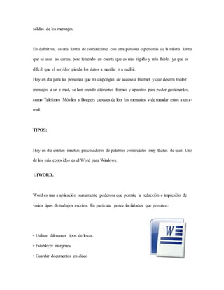salidas de los mensajes.
En definitiva, es una forma de comunicarse con otra persona o personas de la misma forma
que se usan las cartas, pero teniendo en cuenta que es más rápido y más fiable, ya que es
difícil que el servidor pierda los datos a mandar o a recibir.
Hoy en día para las personas que no dispongan de acceso a Internet y que deseen recibir
mensajes a un e-mail, se han creado diferentes formas y aparatos para poder gestionarlos,
como Teléfonos Móviles y Beepers capaces de leer los mensajes y de mandar estos a un e-
mail.
TIPOS:
Hoy en día existen muchos procesadores de palabras comerciales muy fáciles de usar. Uno
de los más conocidos es el Word para Windows.
1.1WORD.
Word es una a aplicación sumamente poderosa que permite la redacción e impresión de
varios tipos de trabajos escritos. En particular posee facilidades que permiten:
• Utilizar diferentes tipos de letras.
• Establecer márgenes
• Guardar documentos en disco
 